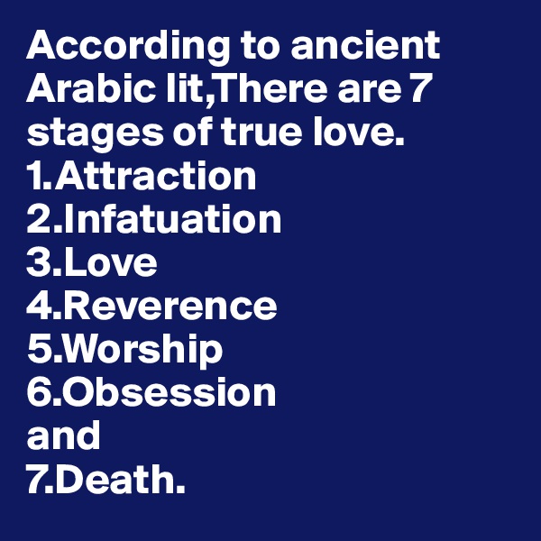 According to ancient Arabic lit,There are 7 stages of true love.
1.Attraction
2.Infatuation
3.Love
4.Reverence
5.Worship
6.Obsession
and
7.Death.