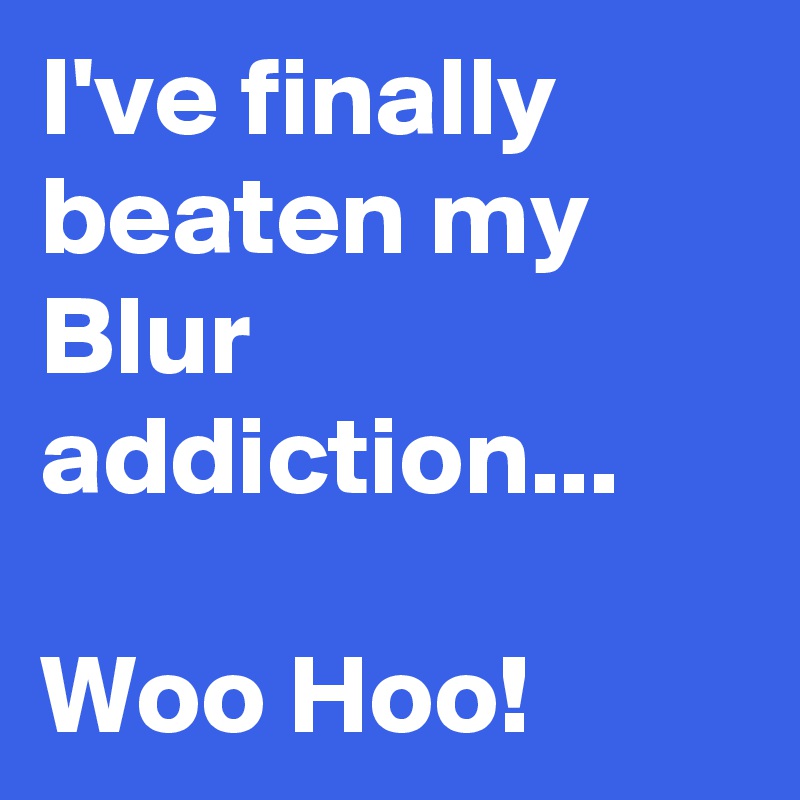 I've finally beaten my Blur addiction...

Woo Hoo!