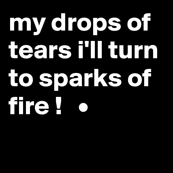 my drops of tears i'll turn to sparks of fire !   •
