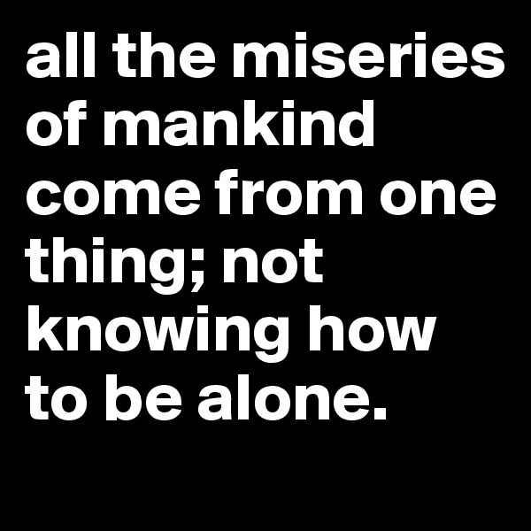all the miseries of mankind come from one thing; not knowing how to be alone. 