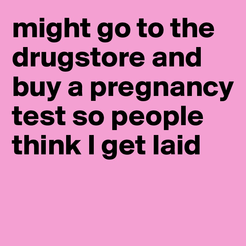 might go to the drugstore and buy a pregnancy test so people think I get laid

