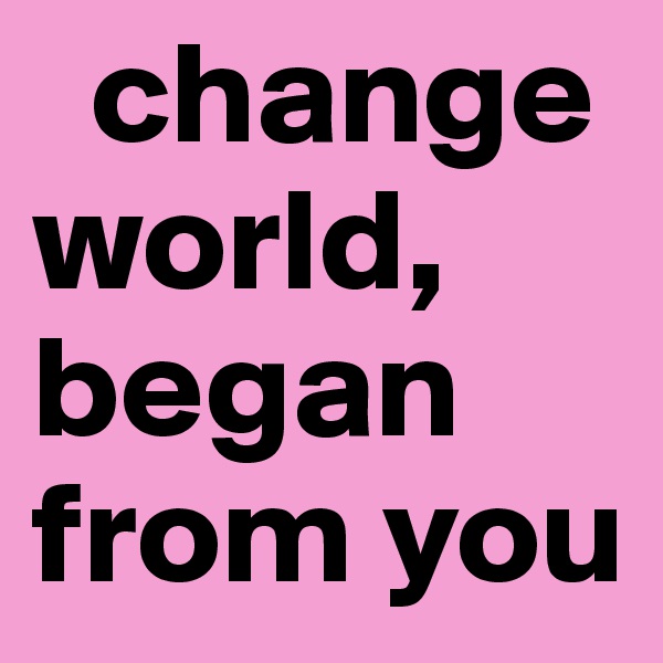   change world, began from you