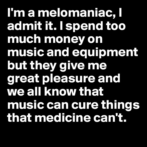 I'm a melomaniac, I admit it. I spend too much money on music and equipment but they give me great pleasure and we all know that music can cure things that medicine can't. 