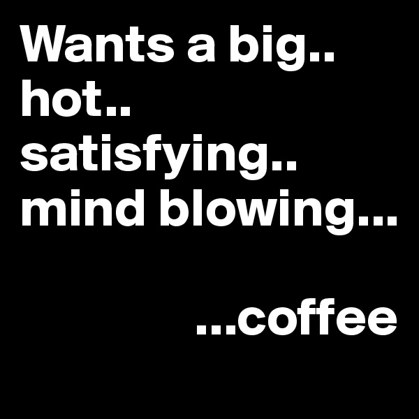 Wants a big.. hot.. satisfying.. mind blowing...

                ...coffee