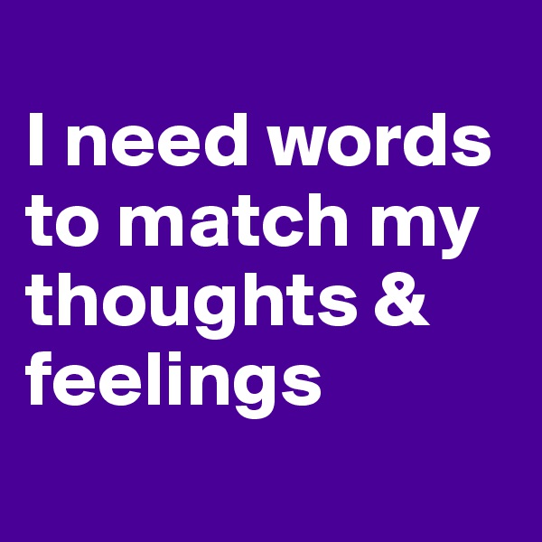 
I need words to match my thoughts & feelings

