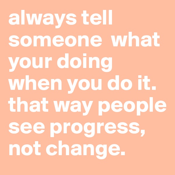 always tell someone  what your doing when you do it. that way people see progress, not change. 