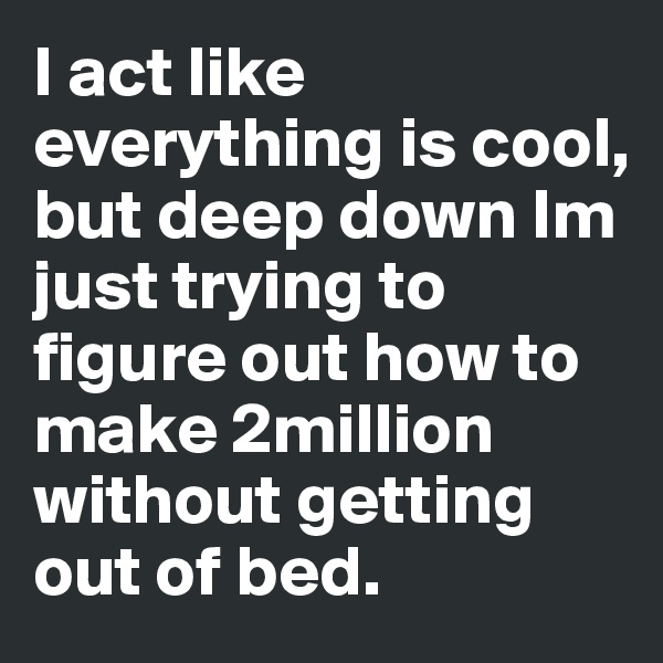 I act like everything is cool, but deep down Im just trying to figure out how to make 2million without getting out of bed. 