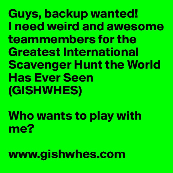 Guys, backup wanted!
I need weird and awesome teammembers for the Greatest International Scavenger Hunt the World Has Ever Seen (GISHWHES)

Who wants to play with me? 

www.gishwhes.com