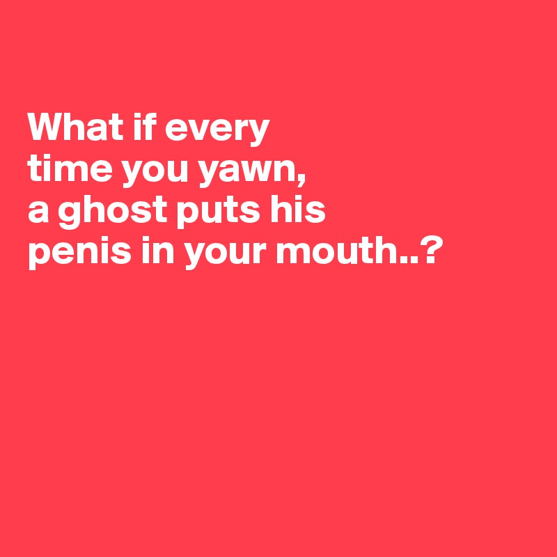

What if every
time you yawn,
a ghost puts his
penis in your mouth..?





