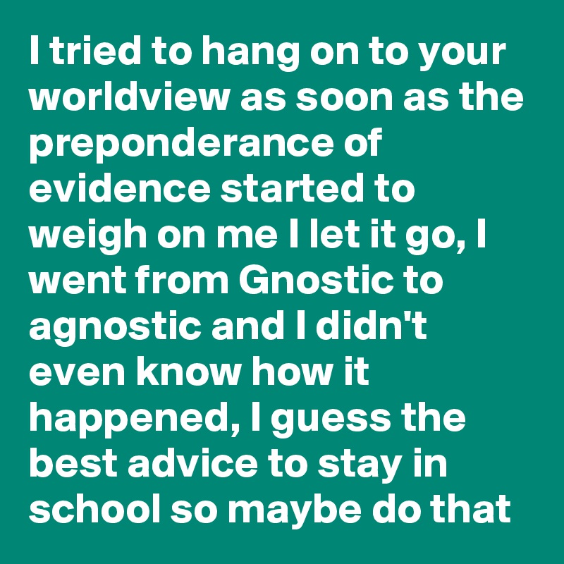 I tried to hang on to your worldview as soon as the preponderance of evidence started to weigh on me I let it go, I went from Gnostic to agnostic and I didn't even know how it happened, I guess the best advice to stay in school so maybe do that