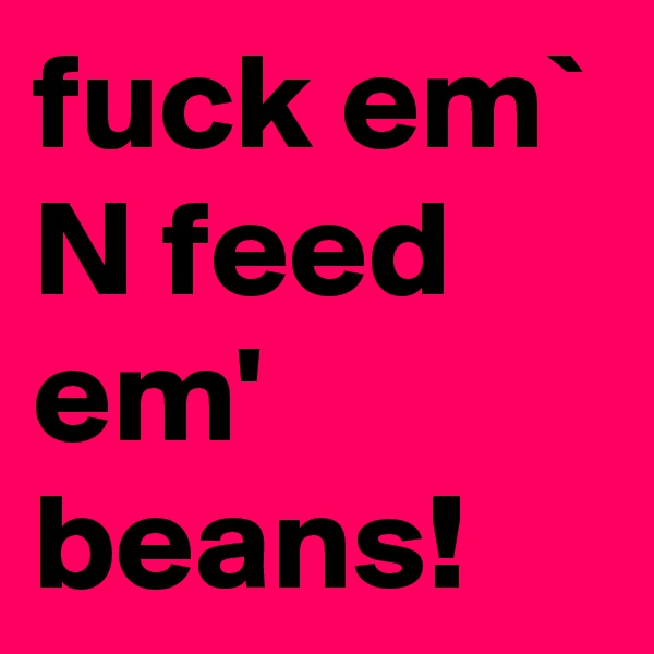 fuck em` N feed em' beans!