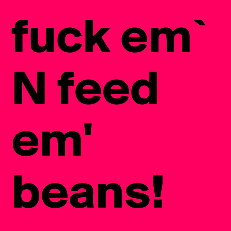 fuck em` N feed em' beans!