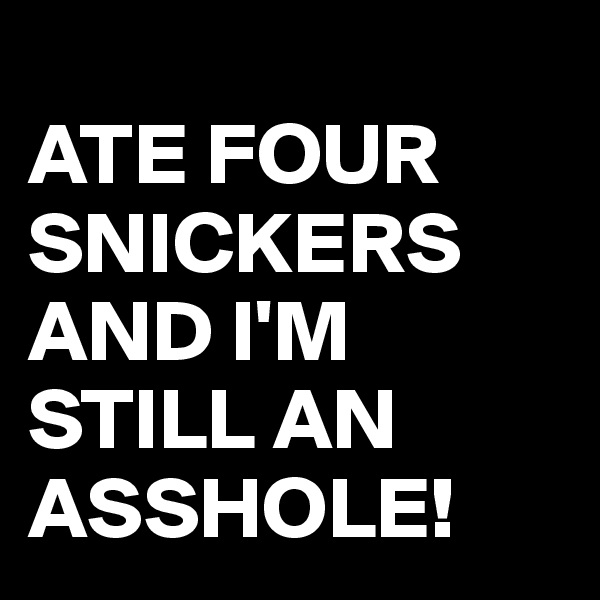 
ATE FOUR SNICKERS AND I'M STILL AN ASSHOLE! 