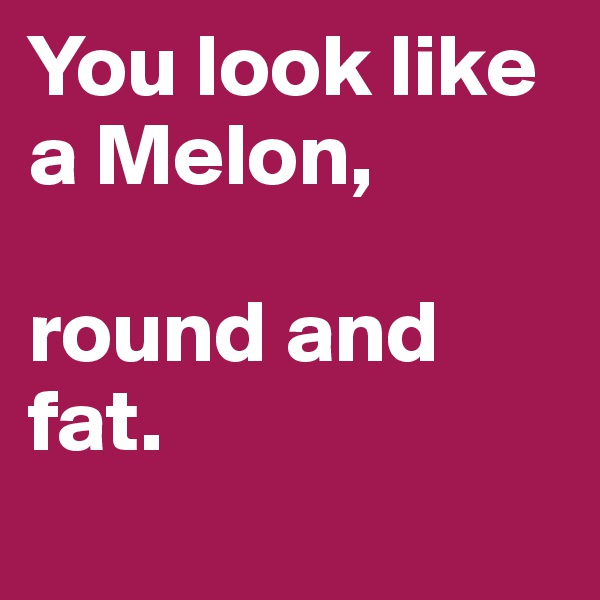 You look like a Melon, 

round and fat.
