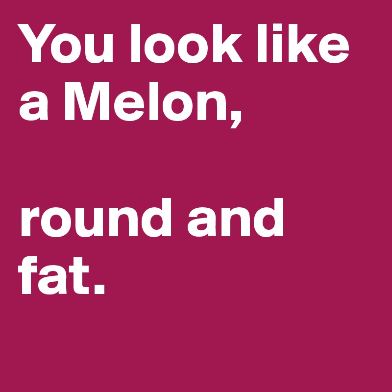 You look like a Melon, 

round and fat.
