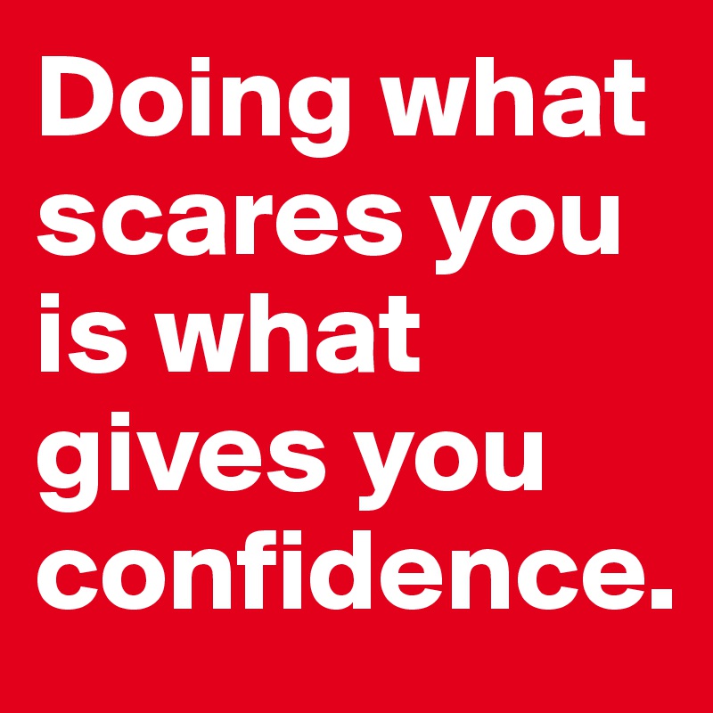 Doing what scares you is what gives you confidence.