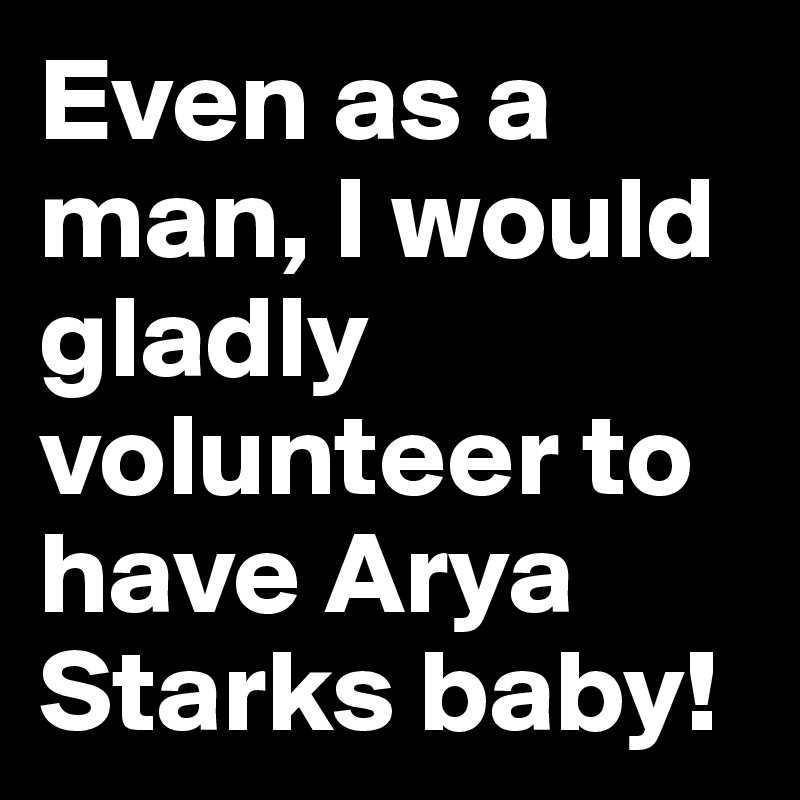 Even as a man, I would gladly volunteer to have Arya Starks baby!