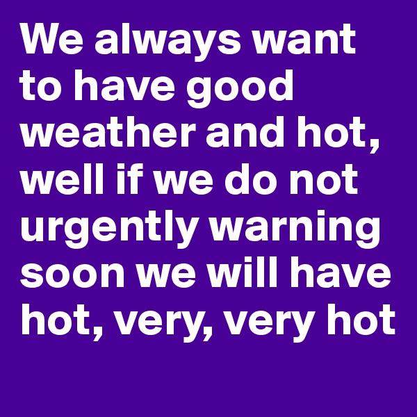 We always want to have good weather and hot, 
well if we do not urgently warning soon we will have hot, very, very hot