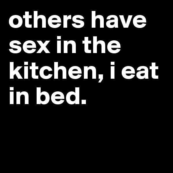 others have sex in the kitchen, i eat in bed.

