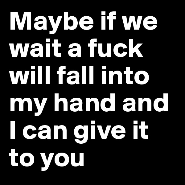 Maybe if we wait a fuck will fall into my hand and I can give it to you