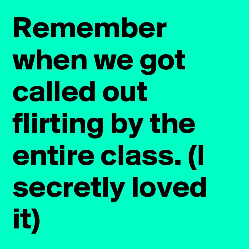Remember when we got called out flirting by the entire class. (I secretly loved it) 