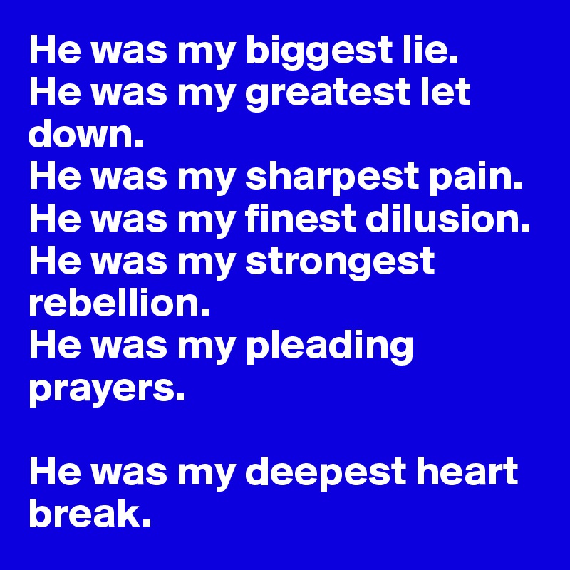 He was my biggest lie. 
He was my greatest let down. 
He was my sharpest pain. 
He was my finest dilusion. 
He was my strongest rebellion. 
He was my pleading prayers. 

He was my deepest heart break. 
