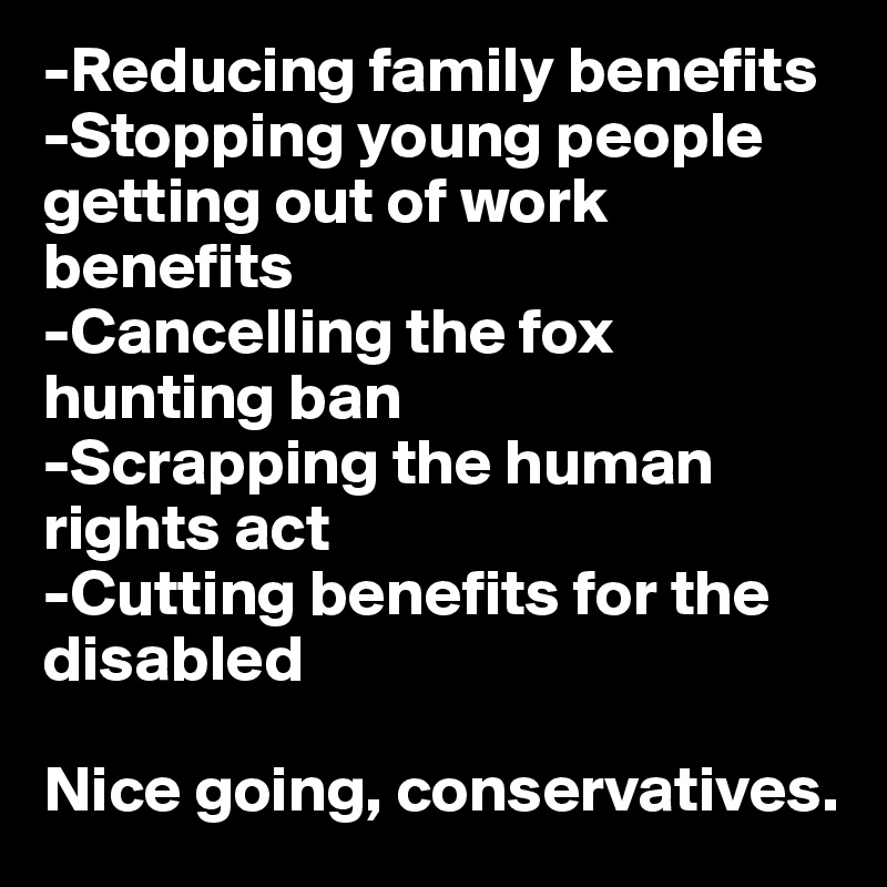 -Reducing family benefits
-Stopping young people getting out of work benefits
-Cancelling the fox hunting ban
-Scrapping the human rights act
-Cutting benefits for the disabled

Nice going, conservatives.