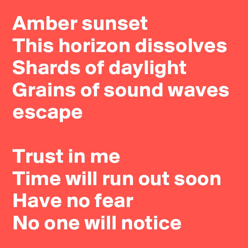 Amber sunset
This horizon dissolves
Shards of daylight
Grains of sound waves escape

Trust in me
Time will run out soon
Have no fear
No one will notice