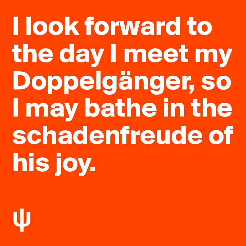 I look forward to the day I meet my Doppelgänger, so I may bathe in the schadenfreude of his joy.

?