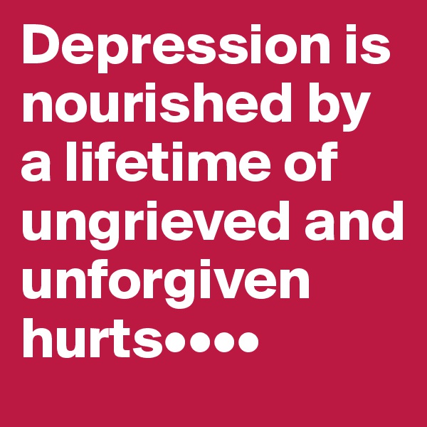 Depression is nourished by a lifetime of ungrieved and unforgiven hurts••••