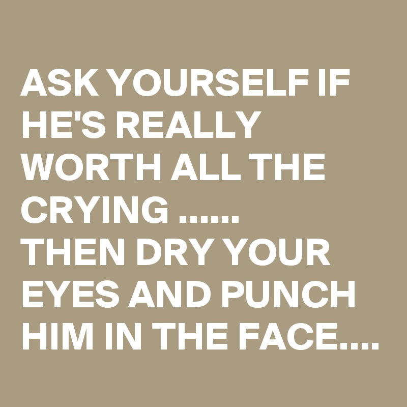 
ASK YOURSELF IF HE'S REALLY WORTH ALL THE CRYING ......
THEN DRY YOUR EYES AND PUNCH HIM IN THE FACE.... 