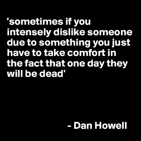 
'sometimes if you intensely dislike someone due to something you just have to take comfort in the fact that one day they will be dead'



 
                             - Dan Howell