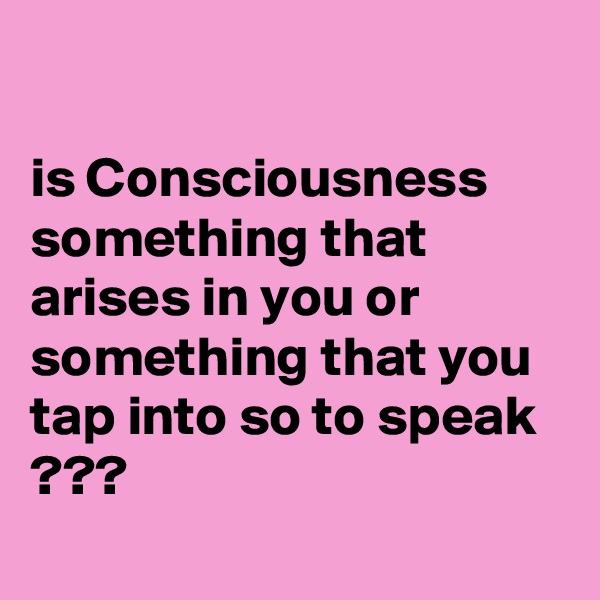 

is Consciousness something that arises in you or something that you tap into so to speak ???
