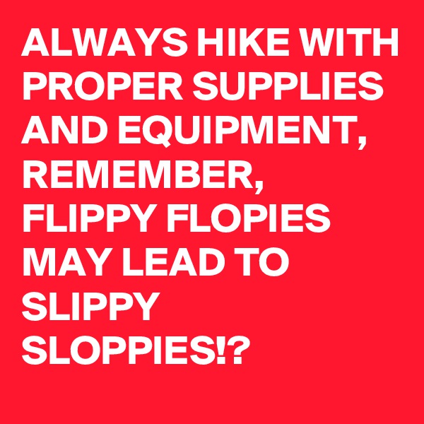 ALWAYS HIKE WITH PROPER SUPPLIES AND EQUIPMENT,  REMEMBER, FLIPPY FLOPIES MAY LEAD TO SLIPPY SLOPPIES!?