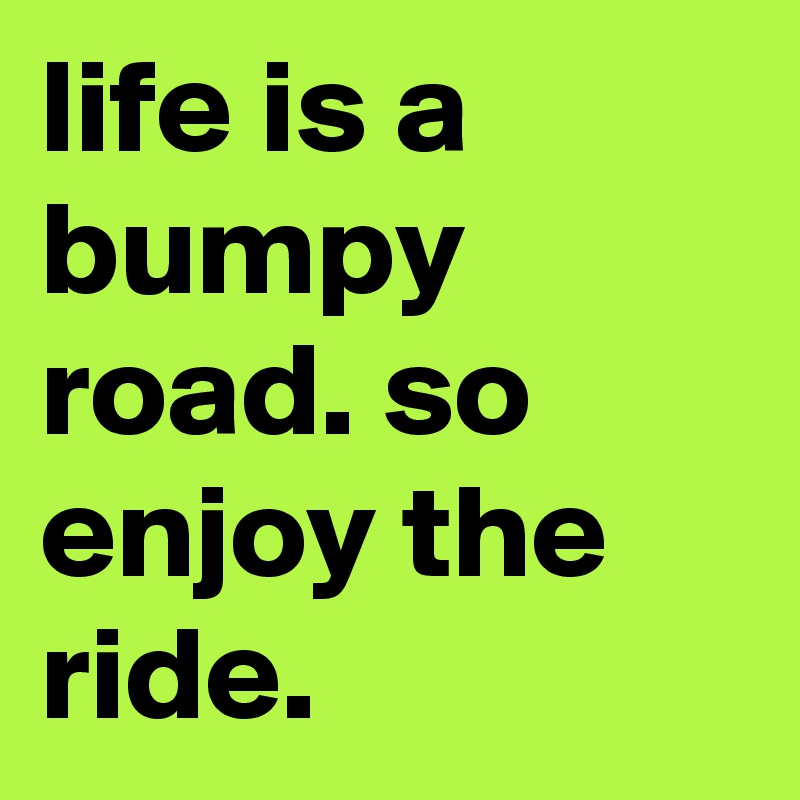life is a bumpy road. so enjoy the ride. 