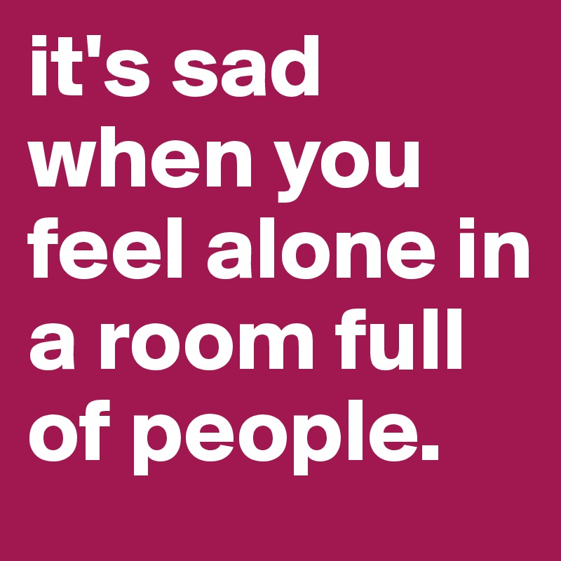 it's sad when you feel alone in a room full of people. 