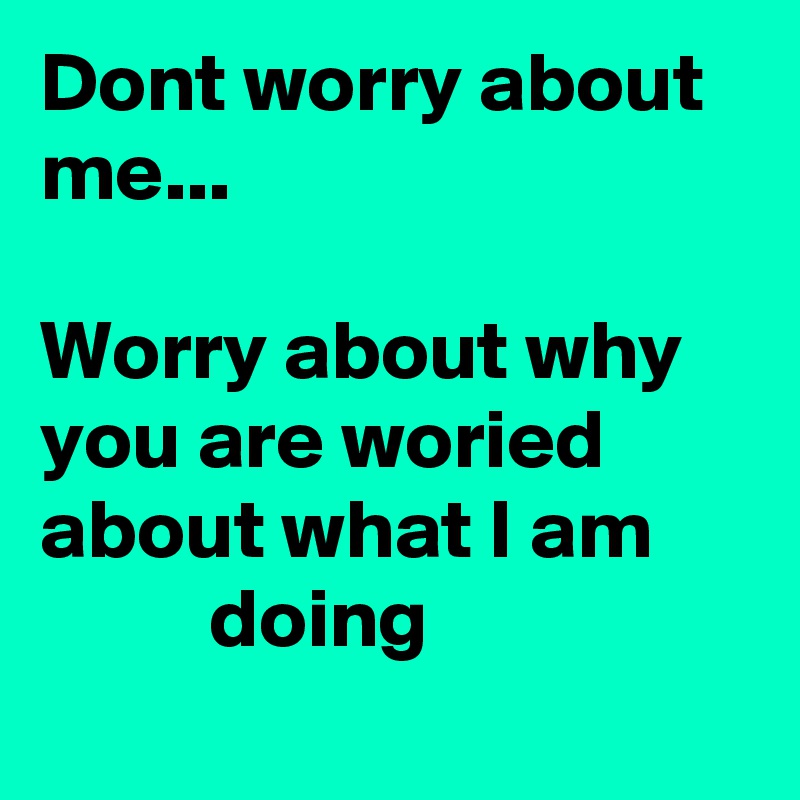 Dont worry about me...

Worry about why you are woried about what I am   
          doing
