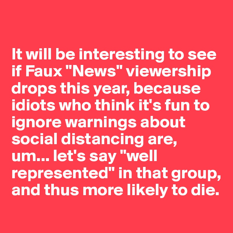 

It will be interesting to see if Faux "News" viewership drops this year, because idiots who think it's fun to ignore warnings about social distancing are,
um... let's say "well represented" in that group, and thus more likely to die.
