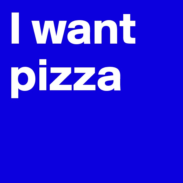 I want pizza