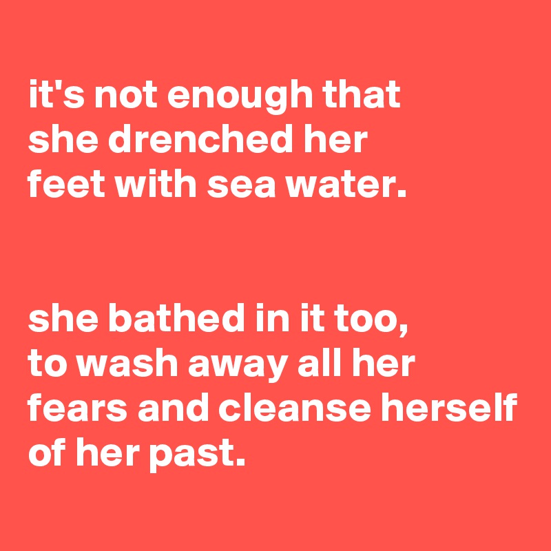 
it's not enough that
she drenched her
feet with sea water.


she bathed in it too,
to wash away all her fears and cleanse herself of her past.
