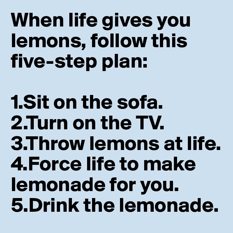 When life gives you lemons, follow this five-step plan: 

1.Sit on the sofa. 
2.Turn on the TV. 
3.Throw lemons at life. 
4.Force life to make lemonade for you. 
5.Drink the lemonade.