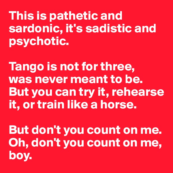This is pathetic and sardonic, it's sadistic and psychotic. 

Tango is not for three, 
was never meant to be. 
But you can try it, rehearse it, or train like a horse. 

But don't you count on me. 
Oh, don't you count on me, boy.