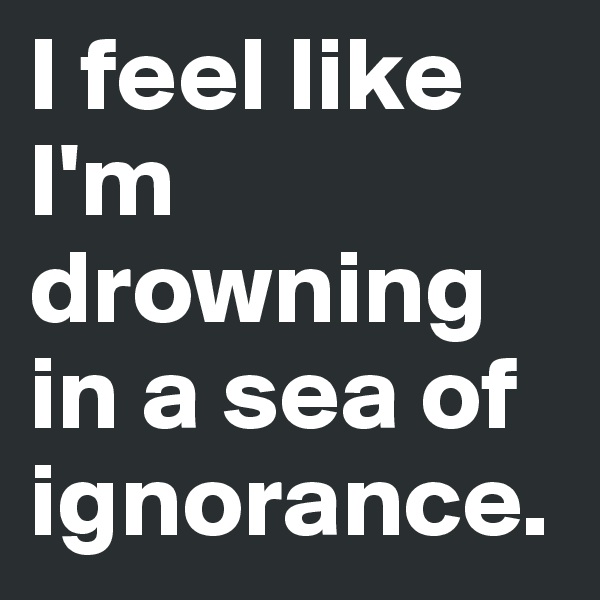 I feel like I'm drowning in a sea of ignorance.  