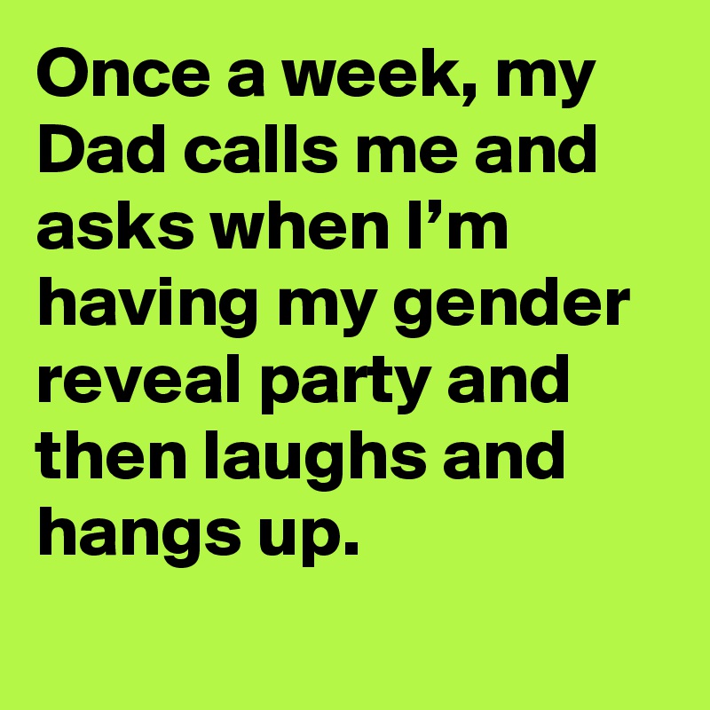 Once a week, my Dad calls me and asks when I’m having my gender reveal party and then laughs and hangs up.