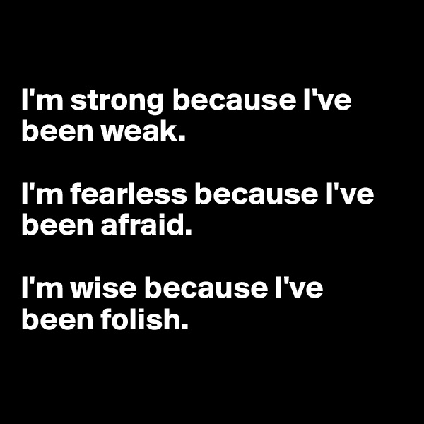

I'm strong because I've been weak.

I'm fearless because I've been afraid.

I'm wise because I've 
been folish.

