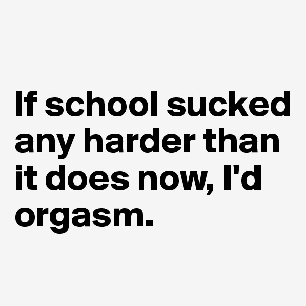 

If school sucked any harder than it does now, I'd orgasm.
