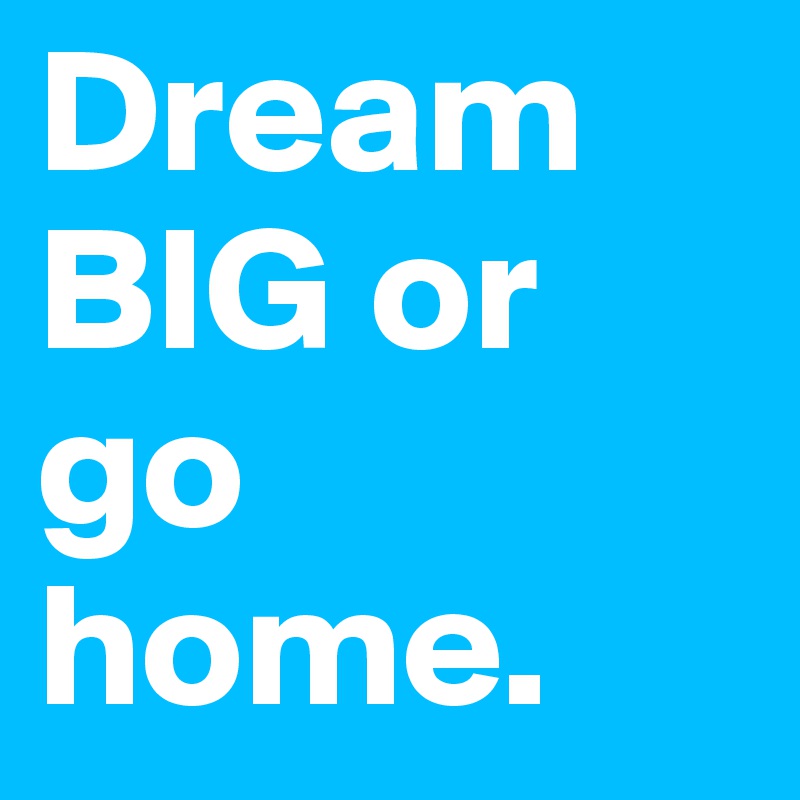 Dream BIG or go home.