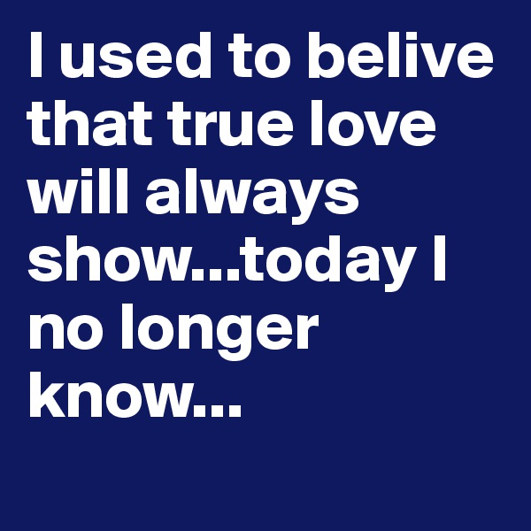 I used to belive that true love will always show...today I no longer know...
