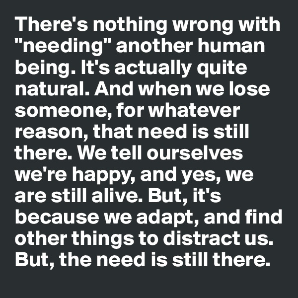 There's nothing wrong with "needing" another human being. It's actually quite natural. And when we lose someone, for whatever reason, that need is still there. We tell ourselves we're happy, and yes, we are still alive. But, it's because we adapt, and find other things to distract us. But, the need is still there.