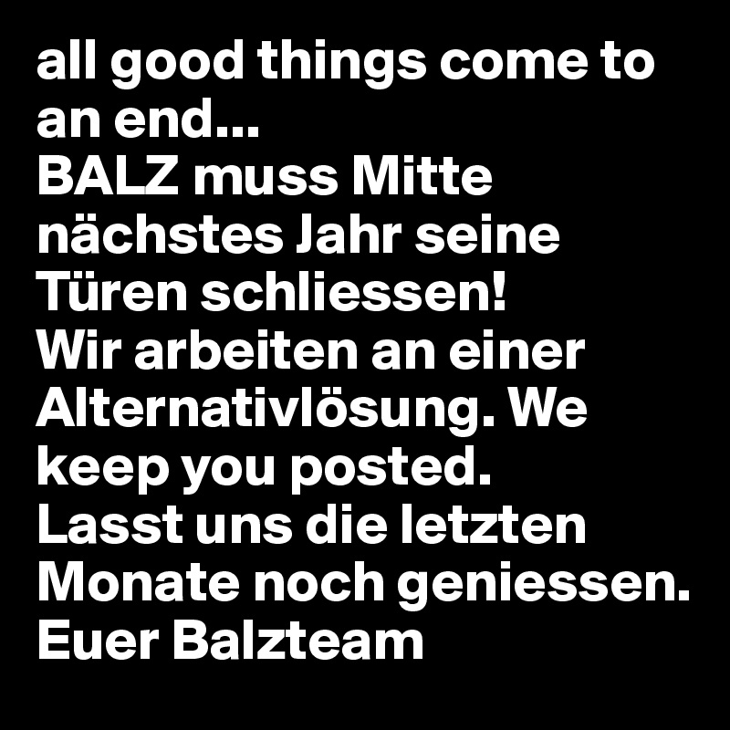 all good things come to an end...
BALZ muss Mitte nächstes Jahr seine Türen schliessen!
Wir arbeiten an einer Alternativlösung. We keep you posted.
Lasst uns die letzten Monate noch geniessen. 
Euer Balzteam